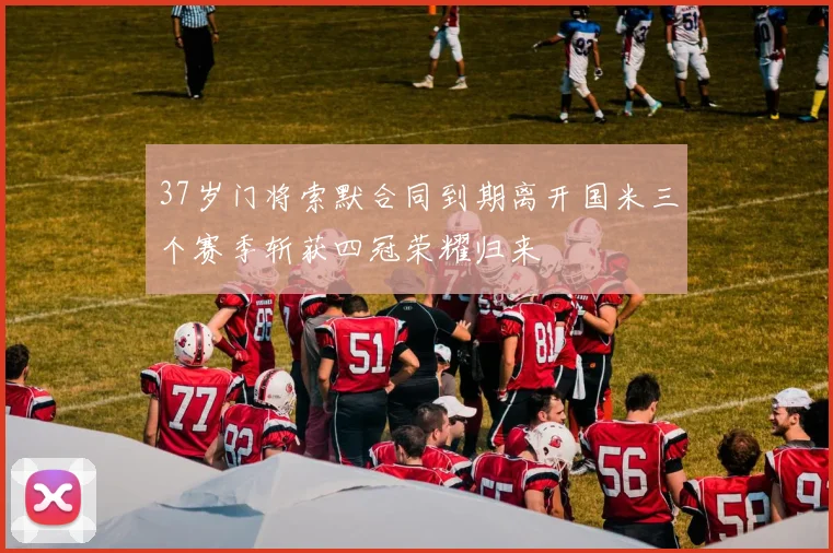 37岁门将索默合同到期离开国米三个赛季斩获四冠荣耀归来