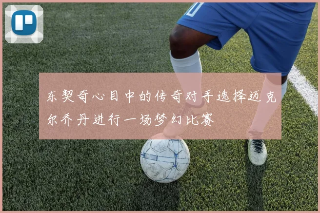 东契奇心目中的传奇对手选择迈克尔乔丹进行一场梦幻比赛