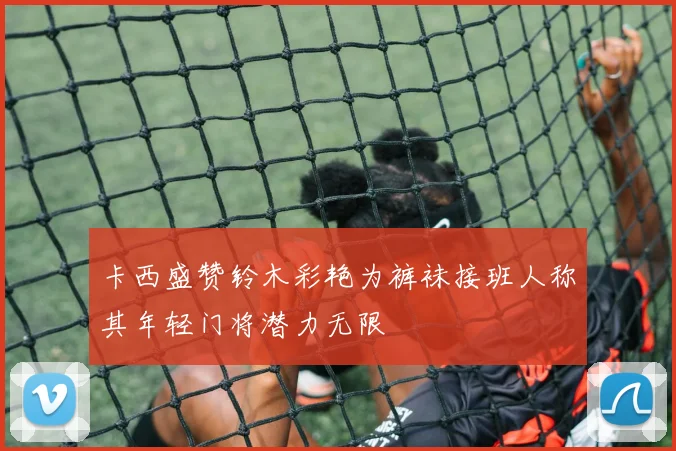 卡西盛赞铃木彩艳为裤袜接班人称其年轻门将潜力无限