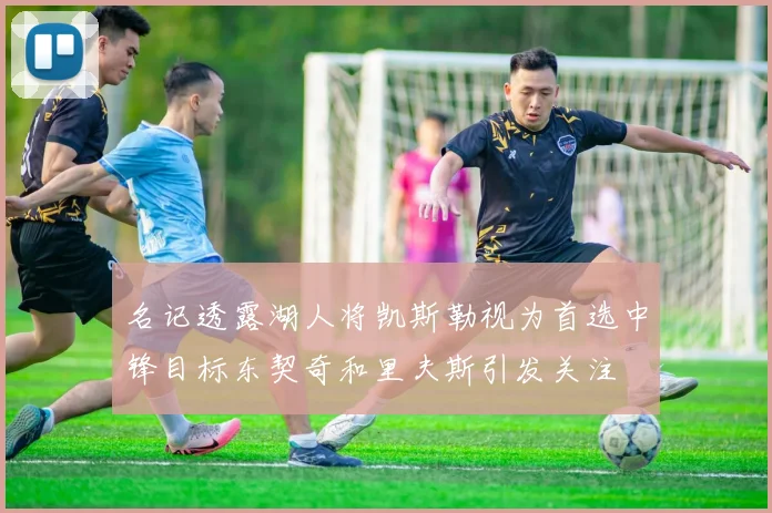 名记透露湖人将凯斯勒视为首选中锋目标东契奇和里夫斯引发关注