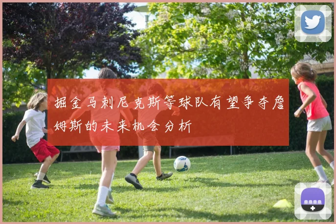 掘金马刺尼克斯等球队有望争夺詹姆斯的未来机会分析