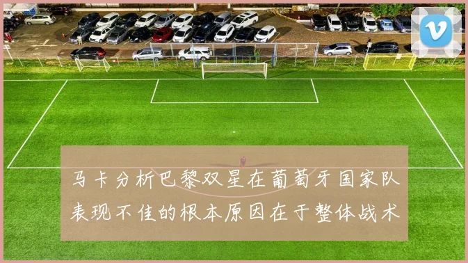 马卡分析巴黎双星在葡萄牙国家队表现不佳的根本原因在于整体战术体系问题