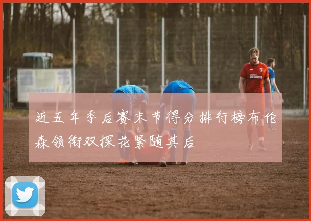 近五年季后赛末节得分排行榜布伦森领衔双探花紧随其后