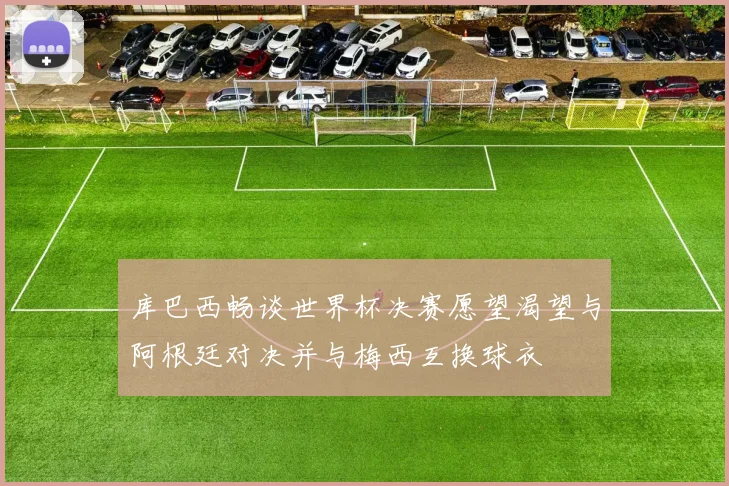 库巴西畅谈世界杯决赛愿望渴望与阿根廷对决并与梅西互换球衣
