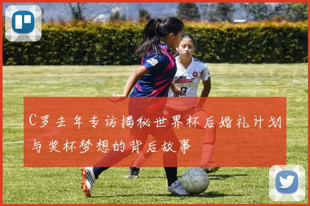 C罗去年专访揭秘世界杯后婚礼计划与奖杯梦想的背后故事