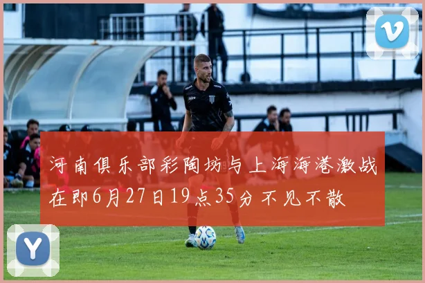 河南俱乐部彩陶坊与上海海港激战在即6月27日19点35分不见不散