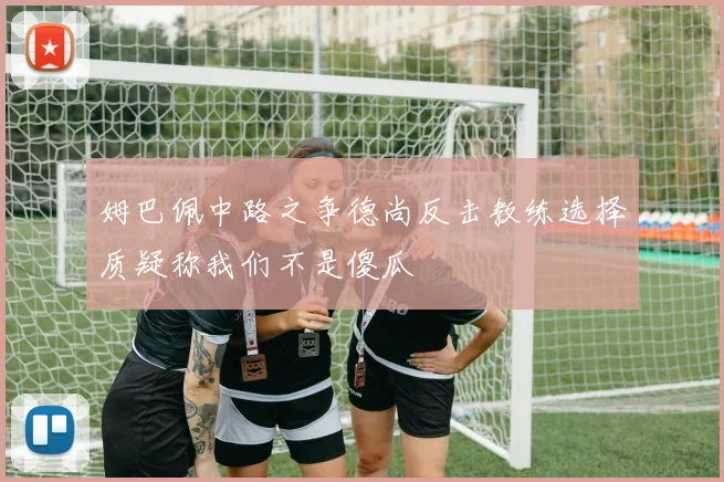 姆巴佩中路之争德尚反击教练选择质疑称我们不是傻瓜