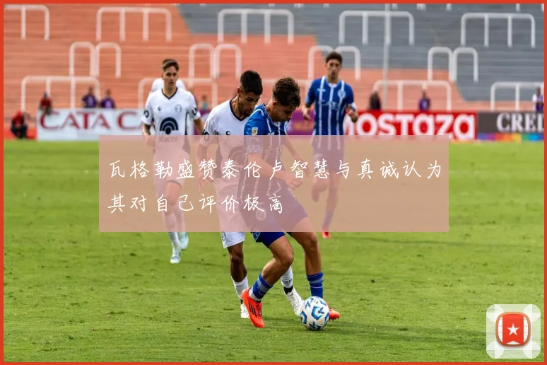 瓦格勒盛赞泰伦卢智慧与真诚认为其对自己评价极高
