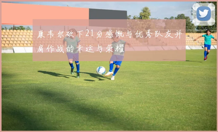 康韦尔砍下21分感慨与优秀队友并肩作战的幸运与荣耀